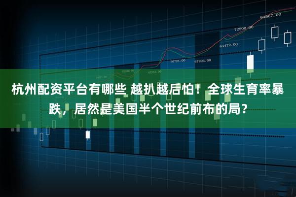 杭州配资平台有哪些 越扒越后怕！全球生育率暴跌，居然是美国半个世纪前布的局？