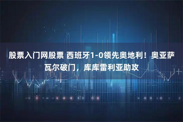 股票入门网股票 西班牙1-0领先奥地利！奥亚萨瓦尔破门，库库雷利亚助攻