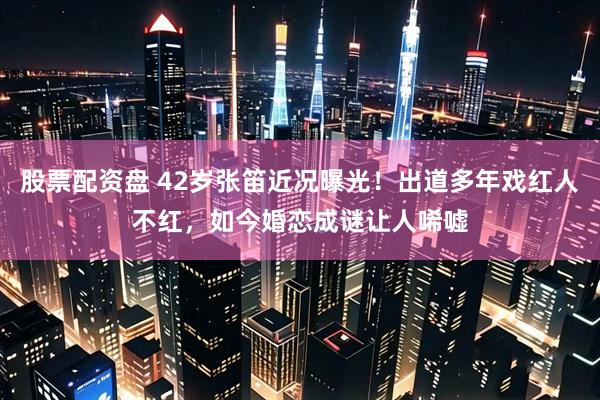 股票配资盘 42岁张笛近况曝光！出道多年戏红人不红，如今婚恋成谜让人唏嘘